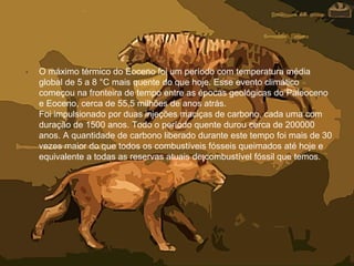 • O máximo térmico do Eoceno foi um período com temperatura média
global de 5 a 8 °C mais quente do que hoje. Esse evento climático
começou na fronteira de tempo entre as épocas geológicas do Paleoceno
e Eoceno, cerca de 55,5 milhões de anos atrás.
Foi impulsionado por duas injeções maciças de carbono, cada uma com
duração de 1500 anos. Todo o período quente durou cerca de 200000
anos. A quantidade de carbono liberado durante este tempo foi mais de 30
vezes maior do que todos os combustíveis fósseis queimados até hoje e
equivalente a todas as reservas atuais de combustível fóssil que temos.
 
