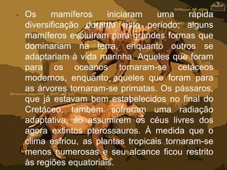 • Os mamíferos iniciaram uma rápida
diversificação durante este período; alguns
mamíferos evoluíram para grandes formas que
dominariam na terra, enquanto outros se
adaptariam à vida marinha. Aqueles que foram
para os oceanos tornaram-se cetáceos
modernos, enquanto aqueles que foram para
as árvores tornaram-se primatas. Os pássaros,
que já estavam bem estabelecidos no final do
Cretáceo, também sofreram uma radiação
adaptativa, ao assumirem os céus livres dos
agora extintos pterossauros. À medida que o
clima esfriou, as plantas tropicais tornaram-se
menos numerosas e seu alcance ficou restrito
às regiões equatoriais.
 