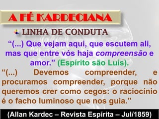A FÉ KARDECIANA
       LINHA DE CONDUTA
  “(...) Que vejam aqui, que escutem ali,
 mas que entre vós haja compreensão e
          amor.” (Espírito são Luis).
“(...)     Devemos       compreender,     e
procuramos compreender, porque não
queremos crer como cegos: o raciocínio
é o facho luminoso que nos guia.”
 (Allan Kardec – Revista Espírita – Jul/1859)
 