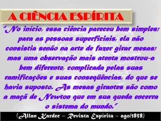 A CIÊNCIA ESPÍRITA
“No início, essa ciência pareceu bem simples;
     para as pessoas superficiais, ela não
 consistia senão na arte de fazer girar mesas;
  mas uma observação mais atenta mostrou-a
     bem diferente, complicada pelas suas
 ramificações e suas conseqüências, do que se
 havia suposto. As mesas girantes são como
a maçã de Newton que em sua queda encerra
             o sistema do mundo.”
    (Allan Kardec – Revista Espírita – ago/1858)
 