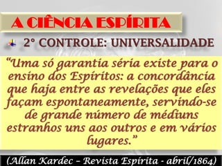 A CIÊNCIA ESPÍRITA
   2° CONTROLE: UNIVERSALIDADE
“Uma só garantia séria existe para o
 ensino dos Espíritos: a concordância
que haja entre as revelações que eles
façam espontaneamente, servindo-se
    de grande número de médiuns
estranhos uns aos outros e em vários
               lugares.”
(Allan Kardec – Revista Espírita - abril/1864)
 