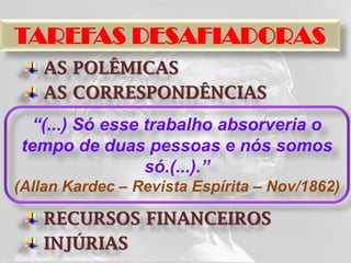 TAREFAS DESAFIADORAS
   AS POLÊMICAS
   AS CORRESPONDÊNCIAS
 “(...) Só esse trabalho absorveria o
tempo de duas pessoas e nós somos
                só.(...).”
(Allan Kardec – Revista Espírita – Nov/1862)

   RECURSOS FINANCEIROS
   INJÚRIAS
 