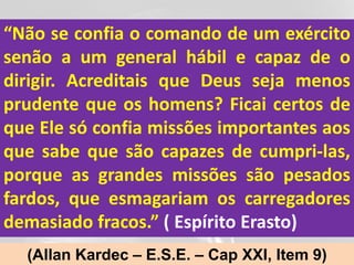 “Não se confia o comando de um exército
senão a um general hábil e capaz de o
dirigir. Acreditais que Deus seja menos
prudente que os homens? Ficai certos de
que Ele só confia missões importantes aos
que sabe que são capazes de cumpri-las,
porque as grandes missões são pesados
fardos, que esmagariam os carregadores
demasiado fracos.” ( Espírito Erasto)
  (Allan Kardec – E.S.E. – Cap XXI, Item 9)
 