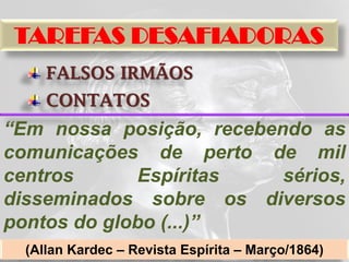 TAREFAS DESAFIADORAS
     FALSOS IRMÃOS
     CONTATOS
“Em nossa posição, recebendo as
comunicações de perto de mil
centros      Espíritas    sérios,
disseminados sobre os diversos
pontos do globo (...)”
  (Allan Kardec – Revista Espírita – Março/1864)
 