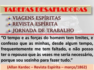 TAREFAS DESAFIADORAS
      VIAGENS ESPÍRITAS
      REVISTA ESPÍRITA
      JORNADA DE TRABALHO
“O tempo e as forças do homem tem limites, e
confesso que as minhas, desde algum tempo,
frequentemente me tem faltado, e não posso
ter o repouso que às vezes me seria necessário,
porque sou sozinho para fazer tudo.”
   (Allan Kardec – Revista Espírita – março/1862)
 