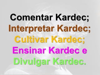 Comentar Kardec;
Interpretar Kardec;
  Cultivar Kardec;
 Ensinar Kardec e
 Divulgar Kardec.
 
