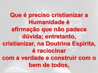 Que é preciso cristianizar a
          Humanidade é
   afirmação que não padece
        dúvida; entretanto,
cristianizar, na Doutrina Espírita,
           é raciocinar
com a verdade e construir com o
          bem de todos,
 