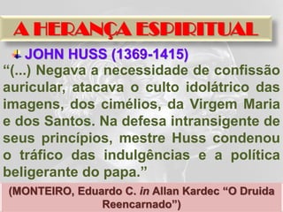 A HERANÇA ESPIRITUAL
     JOHN HUSS (1369-1415)
“(...) Negava a necessidade de confissão
auricular, atacava o culto idolátrico das
imagens, dos cimélios, da Virgem Maria
e dos Santos. Na defesa intransigente de
seus princípios, mestre Huss condenou
o tráfico das indulgências e a política
beligerante do papa.”
(MONTEIRO, Eduardo C. in Allan Kardec “O Druida
               Reencarnado”)
 