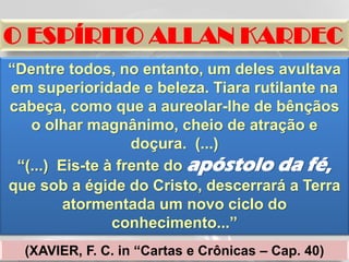 O ESPÍRITO ALLAN KARDEC
“Dentre todos, no entanto, um deles avultava
em superioridade e beleza. Tiara rutilante na
cabeça, como que a aureolar-lhe de bênçãos
   o olhar magnânimo, cheio de atração e
                   doçura. (...)
 “(...) Eis-te à frente do apóstolo da fé,
que sob a égide do Cristo, descerrará a Terra
         atormentada um novo ciclo do
                conhecimento...”
  (XAVIER, F. C. in “Cartas e Crônicas – Cap. 40)
 