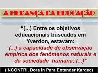 A HERANÇA DA EDUCAÇÃO

        “(...) Entre os objetivos
     educacionais buscados em
           Yverdon, estavam:
 (...) a capacidade de observação
empírica dos fenômenos naturais e
    da sociedade humana; (...)”
(INCONTRI, Dora in Para Entender Kardec)
 