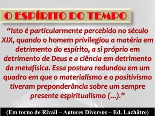 “Isto é particularmente percebido no século
XIX, quando o homem privilegiou a matéria em
    detrimento do espírito, a si próprio em
detrimento de Deus e a ciência em detrimento
 da metafísica. Essa postura redundou em um
quadro em que o materialismo e o positivismo
  tiveram preponderância sobre um sempre
         presente espiritualismo (...).”

 (Em torno de Rivail – Autores Diversos – Ed. Lachâtre)
 