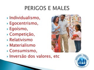  Individualismo,
 Egocentrismo,
 Egoísmo,
 Competição,
 Relativismo
 Materialismo
 Consumismo,
 Inversão dos valores, etc
 