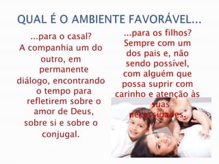 ...para o casal?      ...para os filhos?
                          Sempre com um
A companhia um do
                           dos pais e, não
       outro, em
                           sendo possível,
       permanente
                          com alguém que
diálogo, encontrando      possa suprir com
      o tempo para      carinho e atenção às
   refletirem sobre o            suas
     amor de Deus,          necessidades.
  sobre si e sobre o
        conjugal.
 