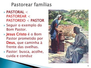    PASTORAL <
    PASTOREAR <
    PASTOREIO < PASTOR
   Seguir o exemplo do
    Bom Pastor.
   Jesus Cristo é o Bom
    Pastor prometido por
    Deus, que caminha à
    frente das ovelhas.
   Pastor: busca, acolhe,
    cuida e conduz

                             16
 