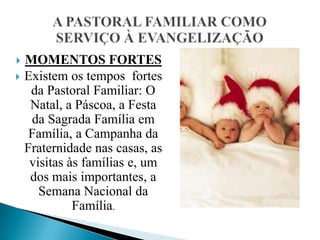   MOMENTOS FORTES
   Existem os tempos fortes
     da Pastoral Familiar: O
     Natal, a Páscoa, a Festa
     da Sagrada Família em
     Família, a Campanha da
    Fraternidade nas casas, as
     visitas às famílias e, um
     dos mais importantes, a
       Semana Nacional da
              Família.
 