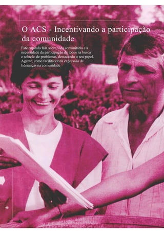 ................

.................................................................................................................................................................................................

O ACS - Incentivando a participação
da comunidade

Este capítulo fala sobre vida comunitária e a
necessidade da participação de todos na busca
e solução de problemas, destacando o seu papel.
Agente, como facilitador da expressão de
lideranças na comunidade

..................................................................

48

 