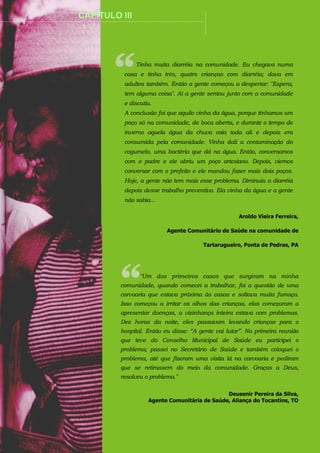 ................

CAPÍTULO III

.........................................................................................................................................

Tinha muita diarréia na comunidade. Eu chegava numa
casa e tinha três, quatro crianças com diarréia; dava em
adultos também. Então a gente começou a despertar: "Espera,
tem alguma coisa". Aí a gente sentou junto com a comunidade
e discutiu.
A conclusão foi que aquilo vinha da água, porque tínhamos um
poço só na comunidade, de boca aberta, e durante o tempo de
inverno aquela água da chuva caía toda ali e depois era
consumida pela comunidade. Vinha dali a contaminação do
cogumelo, uma bactéria que dá na água. Então, conversamos
com o padre e ele abriu um poço artesiano. Depois, viemos
conversar com o prefeito e ele mandou fazer mais dois poços.
Hoje, a gente não tem mais esse problema. Diminuiu a diarréia
depois desse trabalho preventivo. Ela vinha da água e a gente
não sabia...
Aroldo Vieira Ferreira,
Agente Comunitário de Saúde na comunidade de
Tartarugueiro, Ponta de Pedras, PA

"Um dos primeiros casos que surgiram na minha
comunidade, quando comecei a trabalhar, foi a questão de uma
carvoaria que estava próxima às casas e soltava muita fumaça.
Isso começou a irritar os olhos das crianças, elas começaram a
apresentar doenças, a vizinhança inteira estava com problemas.
Dez horas da noite, eles passavam levando crianças para o
hospital. Então eu disse: “A gente vai lutar”. Na primeira reunião
que teve do Conselho Municipal de Saúde eu participei o
problema; passei no Secretário de Saúde e também coloquei o
problema, até que fizeram uma visita lá na carvoaria e pediram
que se retirassem do meio da comunidade. Graças a Deus,
resolveu o problema."
Deusenir Pereira da Silva,
Agente Comunitária de Saúde, Aliança do Tocantins, TO

 