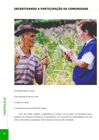 ...............

INCENTIVANDO A PARTICIPAÇÃO DA COMUNIDADE
............................................................................................................................................................................

50

Uma andorinha só não faz verão!
A união faz a força!
A corda de três nós é mais difícil de romper!

.............................................................

CAPÍTULO III

Um assunto puxa o outro...

Esses três ditados lembram a importância de vivermos com os outros, de discutirmos nossos
problemas, de trocarmos experiências, de aprendermos com as pessoas, de compartilharmos com elas
nossos conhecimentos e esperanças. Tudo isso pode ser feito na vida comunitária.

 