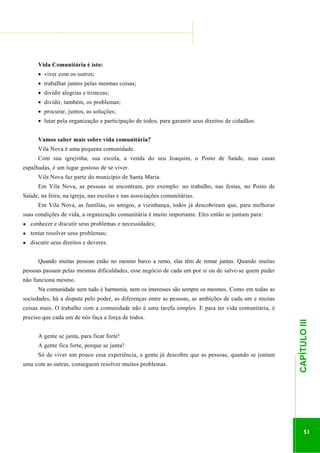 ...............

........................................................................................................................

Vida Comunitária é isto:
• viver com os outros;
• trabalhar juntos pelas mesmas coisas;
• dividir alegrias e tristezas;
• dividir, também, os problemas;
• procurar, juntos, as soluções;
• lutar pela organização e participação de todos, para garantir seus direitos de cidadãos.
Vamos saber mais sobre vida comunitária?
Vila Nova é uma pequena comunidade.
Com sua igrejinha, sua escola, a venda do seu Joaquim, o Posto de Saúde, suas casas
espalhadas, é um lugar gostoso de se viver.
Vila Nova faz parte do município de Santa Maria.
Em Vila Nova, as pessoas se encontram, por exemplo: no trabalho, nas festas, no Posto de
Saúde, na feira, na igreja, nas escolas e nas associações comunitárias.
Em Vila Nova, as famílias, os amigos, a vizinhança, todos já descobriram que, para melhorar
suas condições de vida, a organização comunitária é muito importante. Eles então se juntam para:
●

conhecer e discutir seus problemas e necessidades;

●

tentar resolver seus problemas;

●

discutir seus direitos e deveres.
Quando muitas pessoas estão no mesmo barco a remo, elas têm de remar juntas. Quando muitas

pessoas passam pelas mesmas dificuldades, esse negócio de cada um por si ou de salve-se quem puder
não funciona mesmo.
Na comunidade nem tudo é harmonia, nem os interesses são sempre os mesmos. Como em todas as
sociedades, há a disputa pelo poder, as diferenças entre as pessoas, as ambições de cada um e muitas
preciso que cada um de nós faça a força de todos.
A gente se junta, para ficar forte!
A gente fica forte, porque se junta!
uma com as outras, conseguem resolver muitos problemas.

.............................................................

Só de viver um pouco essa experiência, a gente já descobre que as pessoas, quando se juntam

CAPÍTULO III

coisas mais. O trabalho com a comunidade não é uma tarefa simples. E para ter vida comunitária, é

51

 