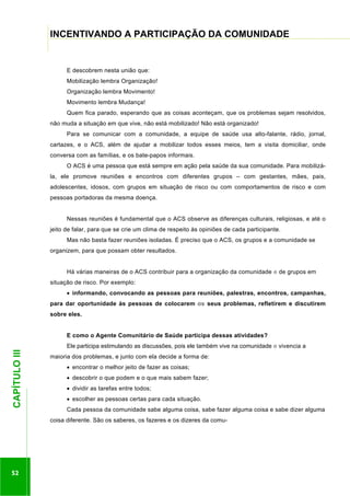 ...............

INCENTIVANDO A PARTICIPAÇÃO DA COMUNIDADE
..........................................................................................................................................................................

E descobrem nesta união que:
Mobilização lembra Organização!
Organização lembra Movimento!
Movimento lembra Mudança!
Quem fica parado, esperando que as coisas aconteçam, que os problemas sejam resolvidos,
não muda a situação em que vive, não está mobilizado! Não está organizado!
Para se comunicar com a comunidade, a equipe de saúde usa alto-falante, rádio, jornal,
cartazes, e o ACS, além de ajudar a mobilizar todos esses meios, tem a visita domiciliar, onde
conversa com as famílias, e os bate-papos informais.
O ACS é uma pessoa que está sempre em ação pela saúde da sua comunidade. Para mobilizála, ele promove reuniões e encontros com diferentes grupos – com gestantes, mães, pais,
adolescentes, idosos, com grupos em situação de risco ou com comportamentos de risco e com
pessoas portadoras da mesma doença.
Nessas reuniões é fundamental que o ACS observe as diferenças culturais, religiosas, e até o
jeito de falar, para que se crie um clima de respeito às opiniões de cada participante.
Mas não basta fazer reuniões isoladas. É preciso que o ACS, os grupos e a comunidade se
organizem, para que possam obter resultados.
Há várias maneiras de o ACS contribuir para a organização da comunidade e de grupos em
situação de risco. Por exemplo:
informando, convocando as pessoas para reuniões, palestras, encontros, campanhas,
para dar oportunidade às pessoas de colocarem os seus problemas, refletirem e discutirem
sobre eles.
E como o Agente Comunitário de Saúde participa dessas atividades?

52

maioria dos problemas, e junto com ela decide a forma de:
encontrar o melhor jeito de fazer as coisas;
descobrir o que podem e o que mais sabem fazer;

.............................................................

CAPÍTULO III

Ele participa estimulando as discussões, pois ele também vive na comunidade e vivencia a

dividir as tarefas entre todos;
escolher as pessoas certas para cada situação.
Cada pessoa da comunidade sabe alguma coisa, sabe fazer alguma coisa e sabe dizer alguma
coisa diferente. São os saberes, os fazeres e os dizeres da comu-

 