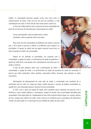 ...............

........................................................................................................................

nidade. A comunidade funciona quando existe uma troca entre os
conhecimentos de todos. Cada um tem um jeito de contribuir, e toda
contribuição tem valor. O ACS tem de estar muito atento a tudo isso.
A troca de conhecimentos entre as pessoas de uma comunidade faz
parte de um processo de educação para a participação em saúde.
Assim, participando, cada um ajuda muito a todos.
Ajudando, cada um aprende muito com todos.
Mas como em uma comunidade os problemas são muitos, é preciso
que o ACS ajude as pessoas a definir os problemas mais urgentes, as
prioridades. O agente de saúde tem um papel essencial nessa hora, ao
lado da equipe de saúde e da comunidade.
Depois de ter definido as prioridades, em conjunto com a
comunidade, a equipe de saúde, os profissionais de saúde da prefeitura, o
agente de saúde deve se preocupar com o planejamento das ações que vai
ajudar a resolver.
E não dá para planejar nada, sem a participação de todos: a
comunidade, a equipe de saúde e os profissionais de saúde da secretaria de saúde do município. É
preciso que todos participem, dêem opiniões, apresentem idéias, discutam, para planejar as ações
necessárias.
Participando do planejamento de cada ação de saúde, a comunidade tem condições de ir
realizando uma de cada vez, etapa por etapa, usando pessoas e recursos da própria comunidade ou,
quando for o caso, buscando pessoas e recursos fora da comunidade.
Prefeitura, outros órgãos públicos e instituições, sempre de acordo com as prioridades decididas pela
comunidade. Num lugar pode ser a implantação de uma infra-estrutura básica (água, luz, esgoto, destino
do lixo, rampas para cadeiras de rodas, sinais sonoros em semáforos para os portadores de deficiência

.............................................................

visual); em outro pode ser a construção de uma unidade de saúde, de uma creche

CAPÍTULO III

O ACS, com o apoio da equipe de saúde, deve estimular ações conjuntas em parceria com a

53

 
