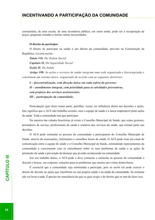 ...............

INCENTIVANDO A PARTICIPAÇÃO DA COMUNIDADE
...........................................................................................................................................................................

comunitária, de uma escola, de uma lavanderia pública; em outro ainda, pode ser a recuperação de
poços, pequenas estradas e muitas outras necessidades.
O direito de participar
O direito de participar na saúde é um direito da comunidade, previsto na Constituição da
República. Lá está escrito:
Título VII, Da Ordem Social
Capítulo II, Da Seguridade Social
Seção II, Da Saúde
Artigo 198: As ações e serviços de saúde integram uma rede organizada e hierarquizada e
constituem um sistema único, organizado de acordo com as seguintes diretrizes:
I – descentralização, com direção única em cada esfera de governo;
II – atendimento integral, com prioridade para as atividades preventivas,
sem prejuízo dos serviços assistenciais;
III – participação da comunidade.
Participação quer dizer tomar parte, partilhar, trocar, ter influência direta nas decisões e ações.
Isto significa que o ACS não trabalha sozinho, nem a equipe de saúde é a única responsável pelas ações
da saúde. Toda a comunidade tem que participar.
Na maioria das cidades brasileiras já existe o Conselho Municipal de Saúde, que reúne gestores,
prestadores de serviço, profissionais de saúde e usuários dos serviços de saúde, que tomam parte nas
decisões.
O ACS pode estimular as pessoas da comunidade a participarem do Conselho Municipal de
Saúde, através de associações, instituições e conselhos locais de saúde. O ACS pode criar um canal de
comunicação entre a equipe de saúde e o Conselho Municipal de Saúde, estimulando representantes da
comunidade a conversarem com os conselheiros sobre os seus problemas de saúde e as ações de

54

Em seu trabalho diário, o ACS pode e deve contactar e estimular as pessoas da comunidade a
discutir e buscar, em conjunto, soluções para os problemas que anotou nas visitas domiciliares.
É essencial que a comunidade seja estimulada a participar, pois só assim ele pode exercer o

.............................................................

CAPÍTULO III

promoção da saúde e prevenção de doenças que já estão acontecendo na comunidade.

direito de discutir as ações que interferem na sua própria saúde e na saúde da comunidade. Só reclamar
não vai levar a nada. É preciso ter consciência do que se quer exigir e do direito que se tem de fazer isso.

 
