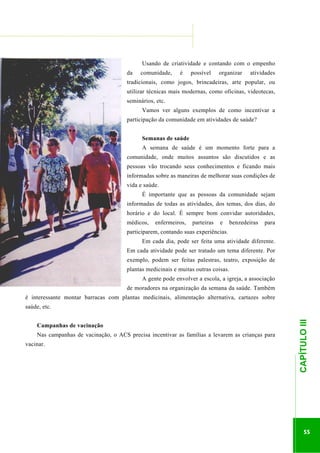 ...............

........................................................................................................................

Usando de criatividade e contando com o empenho
da

comunidade,

é

possível

organizar

atividades

tradicionais, como jogos, brincadeiras, arte popular, ou
utilizar técnicas mais modernas, como oficinas, videotecas,
seminários, etc.
Vamos ver alguns exemplos de como incentivar a
participação da comunidade em atividades de saúde?
Semanas de saúde
A semana de saúde é um momento forte para a
comunidade, onde muitos assuntos são discutidos e as
pessoas vão trocando seus conhecimentos e ficando mais
informadas sobre as maneiras de melhorar suas condições de
vida e saúde.
É importante que as pessoas da comunidade sejam
informadas de todas as atividades, dos temas, dos dias, do
horário e do local. É sempre bom convidar autoridades,
médicos,

enfermeiros,

parteiras

e

benzedeiras

para

participarem, contando suas experiências.
Em cada dia, pode ser feita uma atividade diferente.
Em cada atividade pode ser tratado um tema diferente. Por
exemplo, podem ser feitas palestras, teatro, exposição de
plantas medicinais e muitas outras coisas.
A gente pode envolver a escola, a igreja, a associação
de moradores na organização da semana da saúde. Também
é interessante montar barracas com plantas medicinais, alimentação alternativa, cartazes sobre

Campanhas de vacinação
Nas campanhas de vacinação, o ACS precisa incentivar as famílias a levarem as crianças para
vacinar.

.............................................................

CAPÍTULO III

saúde, etc.

55

 
