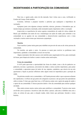 ...............

INCENTIVANDO A PARTICIPAÇÃO DA COMUNIDADE
......................................................................................................................................................................

Para isso, o agente pode, antes do dia marcado, fazer visitas casa a casa, verificando os
Cartões da Criança. Pode também:
orientar, informar e preparar reuniões e palestras que expliquem a importância da
vacinação;
preparar junto com algumas crianças teatrinho, músicas, gincanas e brincadeiras que, ao
mesmo tempo que animam a meninada, estão ensinando noções importantes sobre a vacinação.
aproveitar as experiências de outros agentes comunitários de saúde de várias cidades do
Brasil, que trabalham com teatro de rua e mamulengos nas ações de saúde, para estimular a sua
comunidade ou os agentes da sua comunidade a desenvolverem experiências com o tema
vacinação e muitos outros temas que interessem a população.
Mutirão
Fazer mutirão é juntar muita gente para trabalhar em proveito de uma ou de várias pessoas da
comunidade.
No mutirão, um apóia o outro. As pessoas se unem para resolver os problemas mais
importantes, ajudando a comunidade a crescer em sua luta.
Alguns municípios têm tido sucesso com mutirões para organização do lixo, para construção
de fossas, para limpeza de riachos e canais e muitas outras motivações.
Festas da comunidade
O ACS pode aproveitar a oportunidade das festas da cidade, como o dia do padroeiro ou
padroeira, novenas e quermesses, aniversário da cidade e outras ocasiões importantes, para juntar
a comunidade e apresentar peças de teatro de rua, repentes, cantadores, que através da sua arte
questionem e façam as pessoas refletirem sobre alguns temas de importância para a proteção da
saúde.
Na próxima reunião com a comunidade, o ACS pode procurar saber o que as pessoas acharam

56

sobre os temas. É claro que, para fazer isso, o ACS precisa contar com o apoio da equipe de saúde e
o apoio da sua comunidade. E buscar parcerias dentro e fora da comunidade para realizar qualquer
atividade.
Mas ainda existem muitos outros jeitos para mobilizar a comunidade. É preciso estar muito

.............................................................

CAPÍTULO III

dos espetáculos e verificar até que ponto eles atingiram as pessoas e até que ponto elas aprenderam

envolvido com as pessoas e incentivar cada uma delas a pensar, cada uma a trabalhar uma com a
outra, na certeza de que, para a situação mudar, todos temos que participar, fazendo a nossa
história.

 