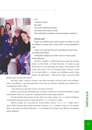 ...............

........................................................................................................................

E aí?
A história acabou?
Que nada!
Tem muito caminho pela frente!
Tem muita história para ser feita!
Estar mobilizado é caminhar, é não estar parado, é continuar.
Sabe por quê?
Porque um problema puxa outro, porque há sempre um jeito
de melhorar um pouco mais a nossa saúde, a nossa qualidade de
vida!
Vamos ver a experiência de uma comunidade em uma favela
da cidade de São Paulo?
Conhecendo a história de seu Júlio, você vai ver que a gente
nunca pode parar...
Seu Júlio, a mulher e os filhos foram morar numa das grandes
favelas de São Paulo: a Favela Funerária. No tempo em que
foram morar lá, não tinha água, luz, esgoto, nem transporte, nem
escola, nem creche... Era só o terreno para fazer o barraco. A vida
lá era muito difícil e a solução dos problemas parecia longe
demais. Seu Júlio falou: - "Precisava de água e luz para minha
família poder ter uma vida melhor".
Seu Júlio, então, começou a discutir com outros moradores da favela sobre seus problemas,
sobre o que faltava e o que dava para fazer. Foi aí que ele começou a entender que sozinho não ia
conseguir fazer nada, e falou:
Reuniu as pessoas da comunidade para conseguir a doação do terreno pela Prefeitura e ajeitar
os documentos. Feito isso, as pessoas se organizaram para colocar água na favela.
Foi uma história muito grande de luta. Depois de muita reunião com o pessoal da Prefeitura,
conseguiram a ligação da água. A maior precisão dentro da favela era a água.
baixos. Tinha hora que dava vontade de desistir, de parar. Mas um animava o outro. E a luz chegou!
Hoje, os moradores da Favela Funerária vivem na Cidade Nova Parque Novo Mundo. Conseguiram
muitas melhorias.

.............................................................

Depois da água, foi a luta pela luz. Foram muitas reuniões, muitas idas e vindas, altos e

CAPÍTULO III

“Uma mão de um, uma mão de outro, nós fomos em frente".

57

 