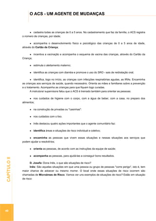 ...............

O ACS - UM AGENTE DE MUDANÇAS
.................................................................................................................................................................

cadastra todas as crianças de 0 a 5 anos. No cadastramento que faz da família, o ACS registra
o número de crianças, por idade;
acompanha o desenvolvimento físico e psicológico das crianças de 0 a 5 anos de idade,
através do Cartão da Criança;
incentiva a vacinação e acompanha o esquema de vacina das crianças, através do Cartão da
Criança;
estimula o aleitamento materno;
identifica as crianças com diarréia e promove o uso do SRO - sais de reidratação oral;
identifica, logo no início, as crianças com infecções respiratórias agudas, as IRAs. Encaminha
as crianças aos serviços de saúde, quando necessário. Orienta as mães e familiares sobre a prevenção
e o tratamento. Acompanha as crianças para que fiquem logo curadas.
A instrutora/ supervisora falou que o ACS é treinado também para orientar as pessoas:
nos cuidados de higiene com o corpo, com a água de beber, com a casa, no preparo dos
alimentos;
na construção de privadas ou "casinhas":
nos cuidados com o lixo.
Inês destacou quatro ações importantes que o agente comunitário faz:
identifica áreas e situações de risco individual e coletivo;
encaminha as pessoas que vivem essas situações e nessas situações aos serviços que
podem ajudar a resolvê-los;

40

acompanha as pessoas, para ajudá-las a conseguir bons resultados.

.............................................................

CAPÍTULO II

orienta as pessoas, de acordo com as instruções da equipe de saúde;

D. Josefa: Dona Inês, o que são situações de risco?
Inês: São aquelas situações em que uma pessoa ou grupo de pessoas "corre perigo", isto é, tem
maior chance de adoecer ou mesmo morrer. O local onde essas situações de risco ocorrem são
chamadas de Microáreas de Risco. Vamos ver uns exemplos de situações de risco? Estão em situação
de risco:

 