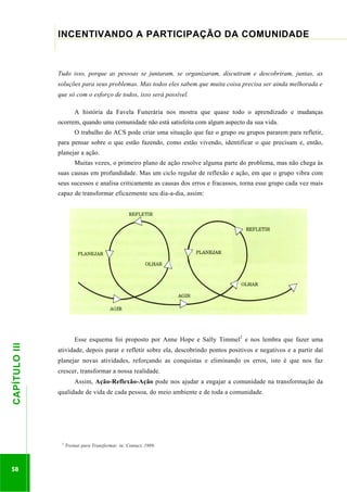 ...............

INCENTIVANDO A PARTICIPAÇÃO DA COMUNIDADE
......................................................................................................................................................................

Tudo isso, porque as pessoas se juntaram, se organizaram, discutiram e descobriram, juntas, as
soluções para seus problemas. Mas todos eles sabem que muita coisa precisa ser ainda melhorada e
que só com o esforço de todos, isso será possível.
A história da Favela Funerária nos mostra que quase todo o aprendizado e mudanças
ocorrem, quando uma comunidade não está satisfeita com algum aspecto da sua vida.
O trabalho do ACS pode criar uma situação que faz o grupo ou grupos pararem para refletir,
para pensar sobre o que estão fazendo, como estão vivendo, identificar o que precisam e, então,
planejar a ação.
Muitas vezes, o primeiro plano de ação resolve alguma parte do problema, mas não chega às
suas causas em profundidade. Mas um ciclo regular de reflexão e ação, em que o grupo vibra com
seus sucessos e analisa criticamente as causas dos erros e fracassos, torna esse grupo cada vez mais

58

Esse esquema foi proposto por Anne Hope e Sally Timmel2 e nos lembra que fazer uma
atividade, depois parar e refletir sobre ela, descobrindo pontos positivos e negativos e a partir daí
planejar novas atividades, reforçando as conquistas e eliminando os erros, isto é que nos faz
crescer, transformar a nossa realidade.
Assim, Ação-Reflexão-Ação pode nos ajudar a engajar a comunidade na transformação da

.............................................................

CAPÍTULO III

capaz de transformar eficazmente seu dia-a-dia, assim:

qualidade de vida de cada pessoa, do meio ambiente e de toda a comunidade.

2

Treinar para Transformar, in: Contact, 1989,

 