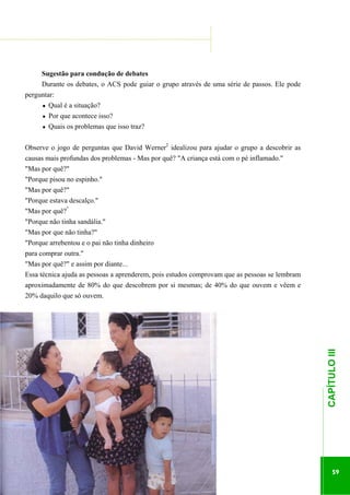 ...............

........................................................................................................................

Sugestão para condução de debates
Durante os debates, o ACS pode guiar o grupo através de uma série de passos. Ele pode
perguntar:
Qual é a situação?
Por que acontece isso?
Quais os problemas que isso traz?
Observe o jogo de perguntas que David Werner2 idealizou para ajudar o grupo a descobrir as
causas mais profundas dos problemas - Mas por quê? "A criança está com o pé inflamado."
"Mas por quê?"
"Porque pisou no espinho."
"Mas por quê?"
"Porque estava descalço."
"Mas por quê?"
"Porque não tinha sandália."
"Mas por que não tinha?"
"Porque arrebentou e o pai não tinha dinheiro
para comprar outra."
"Mas por quê?" e assim por diante...
Essa técnica ajuda as pessoas a aprenderem, pois estudos comprovam que as pessoas se lembram

.............................................................

CAPÍTULO III

aproximadamente de 80% do que descobrem por si mesmas; de 40% do que ouvem e vêem e
20% daquilo que só ouvem.

59

 