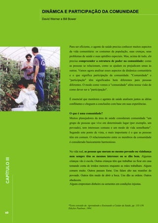 ................

DINÂMICA E PARTICIPAÇÃO DA COMUNIDADE

................................................................................................................................................................

David Werner e Bill Bower

Para ser eficiente, o agente de saúde precisa conhecer muitos aspectos
da vida comunitária: os costumes da população, suas crenças, seus
problemas de saúde e suas aptidões especiais. Mas, acima de tudo, ele
precisa compreender a estrutura de poder na comunidade: como
as pessoas se relacionam, como se ajudam ou prejudicam umas às
outras. Vamos agora analisar esses aspectos da dinâmica comunitária
e o que significa participação da comunidade. "Comunidade" e
"participação" têm significados bem diferentes para pessoas
diferentes. O modo como vemos a "comunidade" afeta nossa visão de
como dever ser a "participação".
É essencial que monitores e agentes de saúde analisem juntos as idéias
conflitantes e cheguem a conclusões com base em suas experiências.
O que é uma comunidade?
Muitos planejadores da área de saúde consideram comunidade "um
grupo de pessoas que vive em determinado lugar (por exemplo, um
povoado), tem interesses comuns e um modo de vida semelhante".
Segundo este ponto de vista, o mais importante é o que as pessoas
têm em comum. O relacionamento entre os membros da comunidade
é considerado basicamente harmonioso.

60

nem sempre têm os mesmos interesses ou se dão bem. Algumas
crianças vão à escola. Outras crianças têm que trabalhar ou ficar em casa
tomando conta de irmãos menores enquanto as mães trabalham. Alguns
comem muito. Outros passam fome. Uns falam alto nas reuniões do
.................................................................

CAPÍTULO III

Na vida real, as pessoas que moram no mesmo povoado ou vizinhança

povoado. Outros têm medo de abrir a boca. Uns dão as ordens. Outros
obedecem.
Alguns emprestam dinheiro ou sementes em condições injustas.

*Texto extraído de: Aprendendo e Ensinando a Cuidar da Saúde, pp. 133-139.
Edições Paulinas, 1984.

 