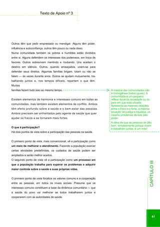 ...............

Texto de Apoio nº 3
.................................................................................................

Outros têm que pedir emprestado ou mendigar. Alguns têm poder,
influência e autoconfiança, outros têm pouco ou nada disso.
Numa comunidade também os pobres e humildes estão divididos
entre si. Alguns defendem os interesses dos poderosos, em troca de
favores. Outros sobrevivem mentindo e roubando. Uns aceitam o
destino em silêncio. Outros, quando ameaçados, unem-se para
defender seus direitos. Algumas famílias brigam, lutam ou não se
falam — às vezes durante anos. Outros se ajudam mutuamente, trabalhando juntos e, nos tempos difíceis, repartem o que têm.
Muitas
famílias fazem tudo isso ao mesmo tempo.
Existem elementos de harmonia e interesses comuns em todas as
comunidades, mas também existem elementos de conflito. Ambos
têm efeito profundo sobre a saúde e o bem-estar das pessoas.
Ambos precisam ser enfrentados pelo agente de saúde que quer
ajudar os fracos a se tornarem mais fortes.
O que é participação?

A maioria das comunidades não
é homogênea (todos iguais). A
comunidade é um pequeno
reflexo local da sociedade ou do
país em que está situada.
Apresenta as mesmas relações
entre o fraco e o forte, a mesma
situação de justiça e injustiça, os
mesmo problemas de luta pelo
poder.
A idéia de que as pessoas se dão
bem, simplesmente porque vivem
e trabalham juntas, é um mito!

Há dois pontos de vista sobre a participação das pessoas na saúde.
O primeiro ponto de vista, mais convencional, vê a participação como
um meio de melhorar o atendimento. Fazendo a população exercer
certas atividades predefinidas, os cuidados de saúde podem ser
O segundo ponto de vista vê a participação como um processo em
que a população trabalha para superar os problemas e adquirir
maior controle sobre a saúde e suas próprias vidas.

entre as pessoas, em todos os níveis sociais. Presume que os
interesses comuns constituem a base da dinâmica comunitária — que
a saúde do povo vai melhorar se todos trabalharem juntos e
cooperarem com as autoridades de saúde.

.............................................................

O primeiro ponto de vista focaliza os valores comuns e a cooperação

CAPÍTULO III

ampliados e serão melhor aceitos.

61

 