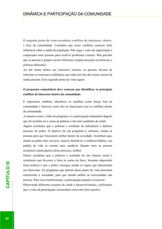 ...............

DINÂMICA E PARTICIPAÇÃO DA COMUNIDADE
..........................................................................................................................................................................

O segundo ponto de vista reconhece conflitos de interesses, dentro
e fora da comunidade. Considera que esses conflitos exercem forte
influência sobre a saúde da população. Não nega o valor da organização e
cooperação entre pessoas para resolver problemas comuns. Mas percebe
que as pessoas e grupos sociais diferentes ocupam posições econômicas e
políticas diferentes.
Ao dar muita ênfase aos interesses comuns, as pessoas deixam de
enfrentar os interesses conflitantes que estão por trás das causas sociais da
saúde precária. Esse segundo ponto de vista sugere:
O programa comunitário deve começar por identificar os principais
conflitos de interesses dentro da comunidade.
É importante, também, identificar os conflitos como forças fora da
comunidade e observar como eles se relacionam com os conflitos dentro
da comunidade.
A maneira como o líder do programa vê a participação dependerá daquilo
que ele acredita ser a causa da pobreza e das más condições de saúde.
Alguns acreditam que a pobreza é resultado de deficiência e defeitos
pessoais do pobre. O objetivo de seu programa é, portanto, mudar as
pessoas para que funcionem melhor dentro da sociedade. Acreditam que,
dando ao pobre mais serviços, maiores benefícios e melhores hábitos, seu
padrão de vida se tornará mais saudável. Quanto mais as pessoas
aceitarem e participarem desse processo, melhor.

62

econômico que favorece o forte às custas do fraco. Somente adquirindo
força política é que o pobre consegue mudar as regras que determinam
seu bem-estar. Os programas que partem desse ponto de vista procuram
transformar a sociedade, para que atenda melhor às necessidades das

.............................................................

CAPÍTULO III

Outros acreditam que a pobreza é resultado de um sistema social e

pessoas. Para essa transformação, a participação popular é essencial.
Observando diferentes projetos de saúde e desenvolvimento, verificamos
que a visão da participação comunitária varia entre dois opostos:

 