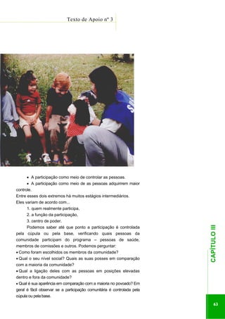 ...............

Texto de Apoio nº 3
.......................................................................................................

• A participação como meio de controlar as pessoas.
• A participação como meio de as pessoas adquirirem maior
controle.
Entre esses dois extremos há muitos estágios intermediários.
Eles variam de acordo com...
1. quem realmente participa,
2. a função da participação,
Podemos saber até que ponto a participação é controlada
pela cúpula ou pela base, verificando quais pessoas da
comunidade participam do programa – pessoas de saúde,
membros de comissões e outros. Podemos perguntar:
• Qual o seu nível social? Quais as suas posses em comparação
com a maioria da comunidade?
• Qual a ligação deles com as pessoas em posições elevadas
dentro e fora da comunidade?
• Qual é sua aparência em comparação com a maioria no povoado? Em

geral é fácil observar se a participação comunitária é controlada pela
cúpula ou pela base.

.............................................................

• Como foram escolhidos os membros da comunidade?

CAPÍTULO III

3. centro de poder.

63

 