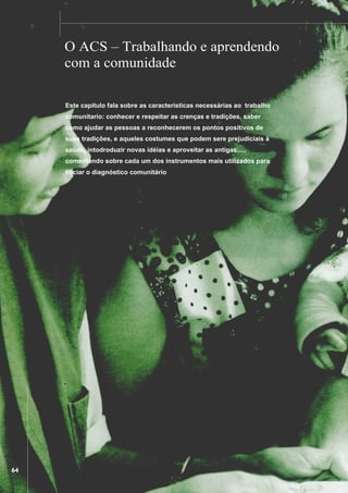 ................

..................................................................................................................................................................................

O ACS – Trabalhando e aprendendo
com a comunidade
Este capítulo fala sobre as características necessárias ao trabalho
comunitario: conhecer e respeitar as crenças e tradições, saber
como ajudar as pessoas a reconhecerem os pontos positivos de
suas tradições, e aqueles costumes que podem sere prejudiciais à
saúde, intodroduzir novas idéias e aproveitar as antigas....,
comentando sobre cada um dos instrumentos mais utilizados para
iniciar o diagnóstico comunitário

..................................................................

64

 