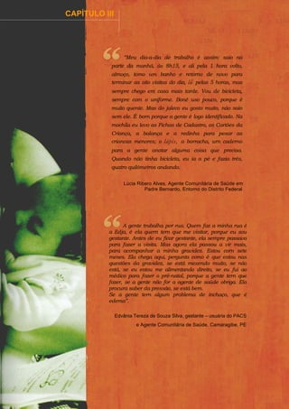 ................

CAPÍTULO III

.........................................................................................

“Meu dia-a-dia de trabalho é assim: saio na
parte da manhã, às 8h15, e ali pela 1 hora volto,
almoço, tomo um banho e retorno de novo para
terminar as oito visitas do dia, lá pelas 5 horas, mas
sempre chego em casa mais tarde. Vou de bicicleta,
sempre com o uniforme. Boné uso pouco, porque é
muito quente. Mas do jaleco eu gosto muito, não saio
sem ele. É born porque a gente é logo identificado. Na
mochila eu levo as Fichas de Cadastro, os Cartões da
Criança, a balança e a redinha para pesar as
criancas menores; o lápis, a borracha, urn caderno
para a gente anotar alguma coisa que precisa.
Quando não tinha bicicleta, eu ia a pé e fazia três,
quatro quilômetros andando.
Lúcia Ribero Alves, Agente Comunitária de Saúde em
Padre Bernardo, Entorno do Distrito Federal

A gente trabalha por rua. Quem faz a minha rua é
a Edja, é ela quern tern que me visitar, porque eu sou
gestante. Antes de eu ficar gestante, ela sempre passava
para fazer a visita. Mas agora ela passou a vir mais,
para acompanhar a minha gravidez. Estou corn sete
meses. Ela chega aqui, pergunta como é que estou nas
questões da gravidez, se está mexendo muito, se não
está, se eu estou me alimentando direito, se eu fui ao
médico para fazer o pré-natal, porque a gente tern que
fazer, se a gente não for a agente de saúde obriga. Ela
procura saber da pressão, se está bem.
Se a gente tern algum problema de inchaço, que é
edema”.
Edvânia Tereza de Souza Silva, gestante – usuária do PACS
e Agente Comunitária de Saúde, Camaragibe, PE

 