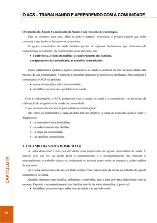 ...............

O ACS – TRABALHANDO E APRENDENDO COM A COMUNIDADE
...........................................................................................................................................................................

O trabalho do Agente Comunitário de Saúde é um trabalho de construção.
Para se construir uma casa, além de todo o material necessário, é preciso alguém que saiba
construir e que tenha as ferramentas necessárias.
O agente comunitário de saúde também precisa de algumas ferramentas, que chamamos de
instrumentos de trabalho. Os instrumentos mais utilizados são:
a entrevista, a visita domiciliar, o cadastramento das famílias,
o mapeamento da comunidade, as reuniões comunitárias.
Esses instrumentos ajudam o agente comunitário de saúde a conhecer melhor as necessidades das
pessoas da sua comunidade. E também a encontrar maneiras de resolver os problemas. Para conhecer a
comunidade, o ACS vai precisar:
reunir informações sobre a comunidade;
identificar os principais problemas de saúde.
Com as informações, o ACS, juntamente com a equipe de saúde e a comunidade, vai participar da
elaboração do diagnóstico de saúde da comunidade.
E que instrumentos ele utiliza para coletar as informações?
São vários os instrumentos e cada um deles tem um objetivo. A soma de todos eles ajuda a fazer o
diagnóstico:
1 – a entrevista/visita domiciliar;
2 – o cadastramento das famílias;
3 – o mapa da comunidade;
4 – as reuniões comunitárias.

1. FALANDO DA VISITA DOMICILIAR

66

através dela que ele vai poder fazer o cadastramento e o acompanhamento das famílias e,
principalmente, o trabalho educativo, orientando as pessoas como evitar as doenças e cuidar melhor
da sua saúde.
As visitas domiciliares devem ser feitas sempre. Elas fazem parte da rotina do trabalho do agente

.............................................................

CAPÍTULO IV

A visita domiciliar é uma das atividades mais importantes do agente comunitário de saúde. É

comunitário de saúde.
Quando visitamos uma família, utilizamos a entrevista, que é uma conversa direcionada com as
pessoas. Fazendo o acompanhamento das famílias através da visita domiciliar, é possível:
identificar as pessoas que estão bem de saúde e as que não estão;

 