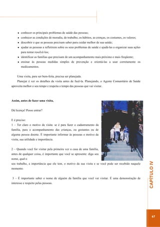 ...............

........................................................................................................................

conhecer os principais problemas de saúde das pessoas;
conhecer as condições de moradia, de trabalho, os hábitos, as crenças, os costumes, os valores;
descobrir o que as pessoas precisam saber para cuidar melhor de sua saúde;
ajudar as pessoas a refletirem sobre os seus problemas de saúde e ajudá-las a organizar suas ações
para tentar resolvê-los;
identificar as famílias que precisam de um acompanhamento mais próximo e mais freqüente;
ensinar às pessoas medidas simples de prevenção e orientá-las a usar corretamente os
medicamentos.
Uma visita, para ser bem-feita, precisa ser planejada.
Planejar é ver os detalhes da visita antes de fazê-la. Planejando, o Agente Comunitário de Saúde
aproveita melhor o seu tempo e respeita o tempo das pessoas que vai visitar.

Assim, antes de fazer uma visita,
Dá licença! Posso entrar?
E é preciso:
1 – Ter claro o motivo da visita: se é para fazer o cadastramento da
família, para o acompanhamento das crianças, ou gestantes ou de
alguma pessoa doente. É importante informar às pessoas o motivo da
visita, sua utilidade e importância.
2 – Quando você for visitar pela primeira vez a casa de uma família,
antes de qualquer coisa, é importante que você se apresente: diga seu
seu trabalho, a importância que ele tem, o motivo da sua visita e se você pode ser recebido naquele
momento.

interesse e respeito pelas pessoas.

.............................................................

3 – É importante saber o nome de alguém da família que você vai visitar. É uma demonstração de

CAPÍTULO IV

nome, qual o

67

 
