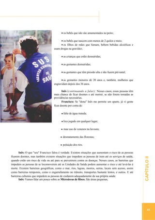 ...............

...............................................................................................................................

os bebês que não são amamentados no peito;
os bebês que nascem com menos de 2 quilos e meio;
os filhos de mães que fumam, bebem bebidas alcoólicas e
usam drogas na gravidez;
as crianças que estão desnutridas;
as gestantes desnutridas;
as gestantes que têm pressão alta e não fazem pré-natal;
as gestantes menores de 20 anos e, também, mulheres que
engravidam depois dos 36 anos.
Inês (continuando a falar): Nesses casos, essas pessoas têm
mais chance de ficar doentes e até morrer, se não forem tomadas as
providências necessárias.
Francisco: Se "dona" Inês me permite um aparte, já vi gente
ficar doente por conta de:
falta de água tratada;
lixo jogado em qualquer lugar;
mau uso de venenos na lavoura;
desmatamento das florestas;

.............................................................

Inês: O que "seu" Francisco falou é verdade. Existem situações que aumentam o risco de as pessoas
ficarem doentes, mas também existem situações que impedem as pessoas de irem até os serviços de saúde,
quando estão em risco de vida ou até para se prevenirem contra as doenças. Nesses casos, as barreiras que
impedem as pessoas de se locomoverem até as Unidades de Saúde podem aumentar o risco e até levá-las à
morte. Existem barreiras geográficas, como o mar, rios, lagoas, morros, serras, locais sem acesso, assim
como barreiras temporais, como o engarrafamento no trânsito, transportes bastante lentos, e outros. E até
barreiras culturais que impedem as pessoas de cuidarem adequadamente da sua própria saúde.
Inês: Vamos falar um pouco sobre as Microáreas de Risco. São áreas pequenas,

CAPÍTULO II

poluição dos rios.

41

 