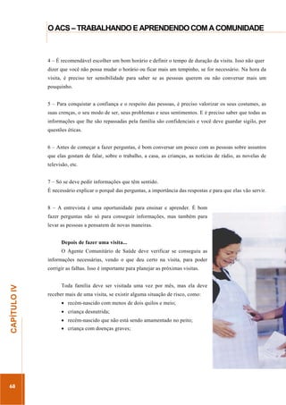 ...............

O ACS – TRABALHANDO E APRENDENDO COM A COMUNIDADE
......................................................................................................................................................................

4 – É recomendável escolher um bom horário e definir o tempo de duração da visita. Isso não quer
dizer que você não possa mudar o horário ou ficar mais um tempinho, se for necessário. Na hora da
visita, é preciso ter sensibilidade para saber se as pessoas querem ou não conversar mais um
pouquinho.
5 – Para conquistar a confiança e o respeito das pessoas, é preciso valorizar os seus costumes, as
suas crenças, o seu modo de ser, seus problemas e seus sentimentos. E é preciso saber que todas as
informações que lhe são repassadas pela família são confidenciais e você deve guardar sigilo, por
questões éticas.
6 – Antes de começar a fazer perguntas, é bom conversar um pouco com as pessoas sobre assuntos
que elas gostam de falar, sobre o trabalho, a casa, as crianças, as notícias de rádio, as novelas de
televisão, etc.
7 – Só se deve pedir informações que têm sentido.
É necessário explicar o porquê das perguntas, a importância das respostas e para que elas vão servir.
8 – A entrevista é uma oportunidade para ensinar e aprender. É bom
fazer perguntas não só para conseguir informações, mas também para
levar as pessoas a pensarem de novas maneiras.
Depois de fazer uma visita...
O Agente Comunitário de Saúde deve verificar se conseguiu as
informações necessárias, vendo o que deu certo na visita, para poder

68

Toda família deve ser visitada uma vez por mês, mas ela deve
receber mais de uma visita, se existir alguma situação de risco, como:
recém-nascido com menos de dois quilos e meio;
criança desnutrida;

.............................................................

CAPÍTULO IV

corrigir as falhas. Isso é importante para planejar as próximas visitas.

recém-nascido que não está sendo amamentado no peito;
criança com doenças graves;

 