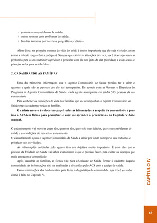 ...............

........................................................................................................................

gestantes com problemas de saúde;
outras pessoas com problemas de saúde;
famílias isoladas por barreiras geográficas, culturais.
Além disso, na primeira semana de vida do bebê, é muito importante que ele seja visitado, assim
como a mãe de resguardo (a puérpera). Sempre que existirem situações de risco, você deve apresentar o
problema para o seu instrutor/supervisor e procurar com ele um jeito de dar prioridade a esses casos e
planejar ações para resolvê-los.
2. CADASTRANDO AS FAMÍLIAS
Uma das primeiras informações que o Agente Comunitário de Saúde precisa ter e saber é
quantas e quais são as pessoas que ele vai acompanhar. De acordo com as Normas e Diretrizes do
Programa de Agentes Comunitários de Saúde, cada agente acompanha em média 575 pessoas da sua
comunidade.
Para conhecer as condições de vida das famílias que vai acompanhar, o Agente Comunitário de
Saúde precisa cadastrar todas as famílias.
O cadastramento é colocar no papel todas as informações a respeito da comunidade e para
isso o ACS tem fichas para preencher, e você vai aprender a preenchê-las no Capítulo V deste
manual.
O cadastramento vai mostrar quem são, quantos são, quais são suas idades, quais seus problemas de
saúde e as condições de moradia e saneamento.
O cadastramento ajuda o Agente Comunitário de Saúde a saber por onde começar o seu trabalho, e
priorizar suas atividades.
As informações coletadas pelo agente têm um objetivo muito importante. É com elas que o
pessoal da Unidade de Saúde vai saber exatamente o que é preciso fazer, para evitar as doenças que
Após cadastrar as famílias, as fichas vão para a Unidade de Saúde formar o cadastro daquela
comunidade. As informações vão ser analisadas e discutidas pelo ACS com a equipe de saúde.
Essas informações são fundamentais para fazer o diagnóstico da comunidade, que você vai saber

.............................................................

como é feito no Capítulo V.

CAPÍTULO IV

mais ameaçam a comunidade.

69

 