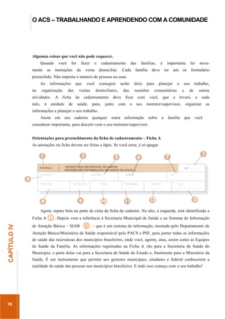 ...............

O ACS – TRABALHANDO E APRENDENDO COM A COMUNIDADE
...........................................................................................................................................................................

Algumas coisas que você não pode esquecer.
Quando
mente

as

você

for

instruções

fazer
da

o

visita

cadastramento
domiciliar.

das

Cada

famílias,

família

é

importante

deve

ter

um

ler

só

nova-

formulário

preenchido. Não importa o número de pessoas na casa.
As
na

informações

organização

atividades.
mês,

à

A

das
ficha

unidade

de

que

você

visitas
de

conseguir
domiciliares,

cadastramento

saúde,

serão

para,

das

deve

junto

úteis

reuniões

ficar

com

para

o

com
seu

planejar

o

seu

comunitárias
você,

que

a

e

de

levará,

instrutor/supervisor,

trabalho,
outras
a

cada

organizar

as

informações e planejar o seu trabalho.
Anote

em

seu

caderno

qualquer

outra

informação

sobre

a

família

que

você

considerar importante, para discutir com o seu instrutor/supervisor.
Orientações para preenchimento da ficha de cadastramento – Ficha A
As anotações na ficha devem ser feitas a lápis. Se você errar, é só apagar

Agora, repare bem na parte de cima da ficha de cadastro. No alto, à esquerda, está identificada a

1. Depois vem a referência à Secretaria Municipal de Saúde e ao Sistema de Informação
de Atenção Básica – SIAB 2 – que é um sistema de informação, montado pelo Departamento de

70

Atenção Básica/Ministério da Saúde responsável pelo PACS e PSF, para juntar todas as informações
de saúde das microáreas dos municípios brasileiros, onde você, agente, atua, assim como as Equipes
de Saúde da Família. As informações registradas na Ficha A vão para a Secretaria de Saúde do

.............................................................

CAPÍTULO IV

Ficha A

Município, e parte delas vai para a Secretaria de Saúde do Estado e, finalmente para o Ministério da
Saúde. É um instrumento que permite aos gestores municipais, estaduais e federal conhecerem a
realidade da saúde das pessoas nos municípios brasileiros. E tudo isso começa com o seu trabalho!

 