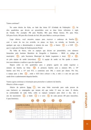...............

........................................................................................................................

Vamos continuar?
No canto direito da ficha, ao lado das letras UF (Unidade da Federação)
dois
do

quadrinhos
Estado.

que

Por

devem

exemplo:

ser

PB

preenchidos

para

Paraíba;

com

as

MG

duas

para

letras

Minas

3,

referentes

Gerais;

PA

há

à

sigla

para

Pará;

GO para Goiás; RS para Rio Grande do Sul; BA para Bahia e assim por diante.
Logo

abaixo,

você

encontra

espaço

para

escrever

o

endereço

4,

da

família

com o nome da rua (ou avenida, ou praça, ou beco, ou estrada, ou fazenda, ou

5,

qualquer que seja a denominação), o número da casa

6

o bairro

e o CEP

7,

que é a sigla para Código de Endereçamento Postal.
Na

linha

de

fornecidos

pelo

município)

8,

baixo,

vêm

Instituto

os

Brasileiro

espaços
de

que

devem

Geografia

e

ser

preenchidos,

Estatística

-

IBGE

pela Secretaria Municipal de Saúde (segmento e área)

ou pela equipe de saúde (microárea)

!.

com
(o

números

código

9

e

do

0,

A equipe de saúde vai lhe ajudar a encon-

trar esses números e explicar o que eles significam.
Depois
número

da

estão

os

família

três

na

quadrinhos

ficha

,.

para
A

o

próprio

primeira

agente

família

será

de
a

saúde

número

registrar
001,

a

o
10ª

família será 010, a 13ª será 013, a centésima será 100, e assim por diante. Por fim,
o espaço para a data

$

, onde o ACS deve colocar o dia, o mês e o ano em que está

sendo feito o cadastramento daquela família.
Vamos agora continuar a orientação para preencher o cadastro da família.
Observe a ficha a seguir:
Abaixo

da

palavra

Nome

1,

tem

uma

linha

reservada

para

cada

pessoa

da

na continuidade de cada linha, estão os espaços (campos) para dizer o dia, mês e
ano do nascimento
F para feminino).

2,

a idade

3

e o sexo

44de

cada pessoa (M para masculino,

.............................................................

CAPÍTULO IV

casa (inclusive os empregados que moram ali) que tenha 15 anos ou mais. À direita,

71

 