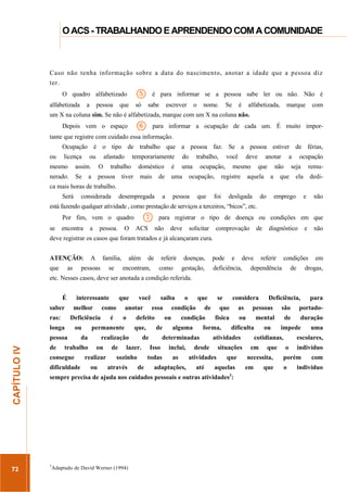 ...............

O ACS - TRABALHANDO E APRENDENDO COM A COMUNIDADE
....................................................................................................................................................................

Caso não tenha informação sobre a data do nascimento, anotar a idade que a pessoa diz
ter.

5

O quadro alfabetizado
alfabetizada

a

pessoa

que

é para informar se a pessoa sabe ler ou não. Não é

só

sabe

escrever

o

nome.

Se

é

alfabetizada,

marque

com

um X na coluna sim. Se não é alfabetizada, marque com um X na coluna não.

6

Depois vem o espaço

para informar a ocupação de cada um. É muito impor-

tante que registre com cuidado essa informação.
Ocupação é o tipo de trabalho que a pessoa faz. Se a pessoa estiver de férias,
ou

licença

ou

afastado

mesmo

assim.

O

nerado.

Se

pessoa

a

temporariamente

trabalho

do

doméstico
mais

tiver

é

uma

de

trabalho,

uma

você

ocupação,

ocupação,

deve

mesmo

registre

anotar
que

aquela

a

não
a

ocupação

seja

que

remu-

ela

dedi-

ca mais horas de trabalho.
Será

considerada

desempregada

a

pessoa

que

foi

desligada

do

emprego

e

não

está fazendo qualquer atividade , como prestação de serviços a terceiros, “bicos”, etc.

7

Por fim, vem o quadro
se

encontra

a

pessoa.

O

para registrar o tipo de doença ou condições em que

ACS

não

deve

solicitar

comprovação

de

diagnóstico

e

não

condições

em

deve registrar os casos que foram tratados e já alcançaram cura.
ATENÇÃO:
que

as

A

família,

além

se

encontram,

pessoas

de

referir
como

doenças,
gestação,

pode

e

deve

deficiência,

referir

dependência

de

drogas,

etc. Nesses casos, deve ser anotada a condição referida.
É
saber
ras:

interessante
melhor
ou

72

da

dificuldade

você

anotar

é

o

realizar
ou

de

essa

que,

realização
ou

saiba

defeito

permanente

trabalho

consegue

de

lazer.

se

de

condição
alguma

que

as

física

forma,

determinadas

considera

de

desde

situações

as

atividades

que

adaptações,

até

aquelas

sempre precisa de ajuda nos cuidados pessoais e outras atividades :

3

Adaptado de David Werner (1994)

portado-

mental

de

duração

atividades

inclui,

para

são

dificulta

Isso

Deficiência,

pessoas

ou

todas

sozinho
através

que

condição
ou

de

o

3

.............................................................

CAPÍTULO IV

pessoa
de

como

Deficiência

longa

que

ou

impede

cotidianas,
em

que

necessita,
em

que

uma

escolares,
o

indivíduo

porém
o

com

indivíduo

 
