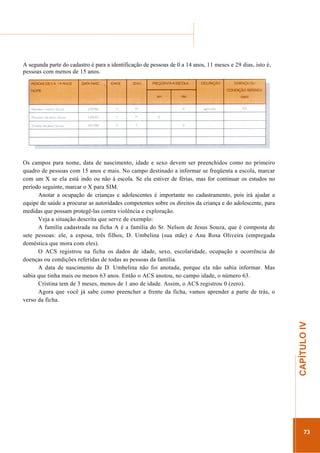 ...............

........................................................................................................................

A segunda parte do cadastro é para a identificação de pessoas de 0 a 14 anos, 11 meses e 29 dias, isto é,
pessoas com menos de 15 anos.

.............................................................

CAPÍTULO IV

Os campos para nome, data de nascimento, idade e sexo devem ser preenchidos como no primeiro
quadro de pessoas com 15 anos e mais. No campo destinado a informar se freqüenta a escola, marcar
com um X se ela está indo ou não à escola. Se ela estiver de férias, mas for continuar os estudos no
período seguinte, marcar o X para SIM.
Anotar a ocupação de crianças e adolescentes é importante no cadastramento, pois irá ajudar a
equipe de saúde a procurar as autoridades competentes sobre os direitos da criança e do adolescente, para
medidas que possam protegê-las contra violência e exploração.
Veja a situação descrita que serve de exemplo:
A família cadastrada na ficha A é a família do Sr. Nelson de Jesus Souza, que é composta de
sete pessoas: ele, a esposa, três filhos, D. Umbelina (sua mãe) e Ana Rosa Oliveira (empregada
doméstica que mora com eles).
O ACS registrou na ficha os dados de idade, sexo, escolaridade, ocupação e ocorrência de
doenças ou condições referidas de todas as pessoas da família.
A data de nascimento de D. Umbelina não foi anotada, porque ela não sabia informar. Mas
sabia que tinha mais ou menos 63 anos. Então o ACS anotou, no campo idade, o número 63.
Cristina tem de 3 meses, menos de 1 ano de idade. Assim, o ACS registrou 0 (zero).
Agora que você já sabe como preencher a frente da ficha, vamos aprender a parte de trás, o
verso da ficha.

73

 