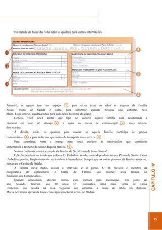 ...............

........................................................................................................................

Na metade de baixo da ficha estão os quadros para outras informações.

1

Primeiro, o agente tem um espaço
para dizer (sim ou não) se alguém da família
possui Plano de Saúde e outro para informar quantas pessoas são cobertas pelo
plano. Logo abaixo, quadradinhos para cada letra do nome do plano.
Depois, você deve anotar que tipo de socorro aquela família está acostumada a
doença
os

2

quadros

e

quais

para

4

os

anotar

meios
se

de

comunicação

aquela

família

3

mais

utiliza-

de

grupos

participa

5.

e para informar que meios de transporte mais utiliza
comunitários
Para completar, vem o espaço para você escrever

as

observações

que

considerar

6

.............................................................

.
importantes a respeito da saúde daquela família
Vamos continuar com o exemplo da família do Sr. Nelson de Jesus Souza?
O Sr. Nelson tem um irmão que colocou D. Umbelina, a mãe, como dependente no seu Plano de Saúde. Dona
Umbelina, porém, freqüentemente vai também à benzedeira. Sempre que as outras pessoas da família adoecem,
procuram o Centro de Saúde.
A família ouve rádio, assiste à televisão e lê jornal. O Sr. Nelson é membro da
cooperativa
de
agricultores
e
Maria
de
Fátima,
sua
mulher,
está
filiada
ao
Sindicato dos Comerciários.
Quando
necessitam,
utilizam
ônibus
e/ou
carroça
para
locomoção.
Em
julho
do
ano
passado,
faleceu,
aos
80
anos,
D.
Lindinalva,
irmã
mais
velha
de
Dona
Umbelina, que residia na casa. Segundo sua sobrinha, a causa do óbito foi derrame.
Maria de Fátima apresenta tosse com expectoração há cerca de 20 dias.

CAPÍTULO IV

procurar em caso de
dos na casa.
À direita, estão

75

 