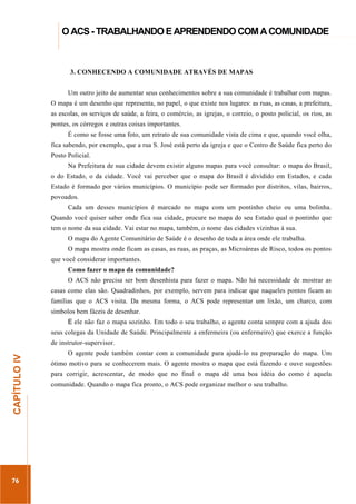 ...............

O ACS - TRABALHANDO E APRENDENDO COM A COMUNIDADE
.....................................................................................................................................................................

3. CONHECENDO A COMUNIDADE ATRAVÉS DE MAPAS
Um outro jeito de aumentar seus conhecimentos sobre a sua comunidade é trabalhar com mapas.
O mapa é um desenho que representa, no papel, o que existe nos lugares: as ruas, as casas, a prefeitura,
as escolas, os serviços de saúde, a feira, o comércio, as igrejas, o correio, o posto policial, os rios, as
pontes, os córregos e outras coisas importantes.
É como se fosse uma foto, um retrato de sua comunidade vista de cima e que, quando você olha,
fica sabendo, por exemplo, que a rua S. José está perto da igreja e que o Centro de Saúde fica perto do
Posto Policial.
Na Prefeitura de sua cidade devem existir alguns mapas para você consultar: o mapa do Brasil,
o do Estado, o da cidade. Você vai perceber que o mapa do Brasil é dividido em Estados, e cada
Estado é formado por vários municípios. O município pode ser formado por distritos, vilas, bairros,
povoados.
Cada um desses municípios é marcado no mapa com um pontinho cheio ou uma bolinha.
Quando você quiser saber onde fica sua cidade, procure no mapa do seu Estado qual o pontinho que
tem o nome da sua cidade. Vai estar no mapa, também, o nome das cidades vizinhas à sua.
O mapa do Agente Comunitário de Saúde é o desenho de toda a área onde ele trabalha.
O mapa mostra onde ficam as casas, as ruas, as praças, as Microáreas de Risco, todos os pontos
que você considerar importantes.
Como fazer o mapa da comunidade?
O ACS não precisa ser bom desenhista para fazer o mapa. Não há necessidade de mostrar as
casas como elas são. Quadradinhos, por exemplo, servem para indicar que naqueles pontos ficam as
famílias que o ACS visita. Da mesma forma, o ACS pode representar um lixão, um charco, com
símbolos bem fáceis de desenhar.
E ele não faz o mapa sozinho. Em todo o seu trabalho, o agente conta sempre com a ajuda dos
seus colegas da Unidade de Saúde. Principalmente a enfermeira (ou enfermeiro) que exerce a função

76

O agente pode também contar com a comunidade para ajudá-lo na preparação do mapa. Um
ótimo motivo para se conhecerem mais. O agente mostra o mapa que está fazendo e ouve sugestões
para corrigir, acrescentar, de modo que no final o mapa dê uma boa idéia do como é aquela
comunidade. Quando o mapa fica pronto, o ACS pode organizar melhor o seu trabalho.

.............................................................

CAPÍTULO IV

de instrutor-supervisor.

 