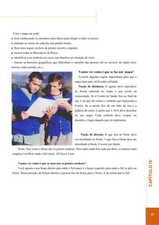 ...............

........................................................................................................................

Com o mapa ele pode:
ficar conhecendo os caminhos mais fáceis para chegar a todos os locais;
planejar as visitas de cada dia sem perder tempo;
ficar mais seguro na hora de prestar socorro a alguém;
marcar todas as Microáreas de Risco;
identificar com símbolos as casas com famílias em situação de risco;
marcar as barreiras geográficas que dificultam o caminho das pessoas até os serviços de saúde (rios,
morros, mata cerrada, etc.).

Vamos ver como é que se faz um mapa?
Existem algumas regras importantes para que o
mapa feito pelo ACS tenha utilidade.
Noção de distância. O agente deve reproduzir
de forma reduzida no mapa o que existe na
comunidade. Se o Centro de Saúde fica no final da
rua, é ali que ele coloca o símbolo que representa o
Centro. Se a escola fica de um lado da rua e a
padaria do outro, é assim que o ACS deve desenhar
no seu mapa. Cada símbolo deve ocupar, no
desenho, o lugar daquilo que ele representa.

Noção de direção. O que fica ao Norte deve
ser desenhado ao Norte. O que fica a Oeste deve ser
desenhado a Oeste. E assim por diante.
Norte, Sul, Leste e Oeste são os pontos cardeais. Para saber onde fica cada um deles, a maneira mais

Vamos ver como é que se marcam os pontos cardeais?
Você aponta o seu braço direito para onde o Sol nasce e o braço esquerdo para onde o Sol se põe, no
Oeste. Nessa posição, de braços abertos, a pessoa fica de frente para o Norte. E de costas para o Sul.

.............................................................

CAPÍTULO IV

simples é verificar onde o Sol nasce. Ali fica o Leste.

77

 